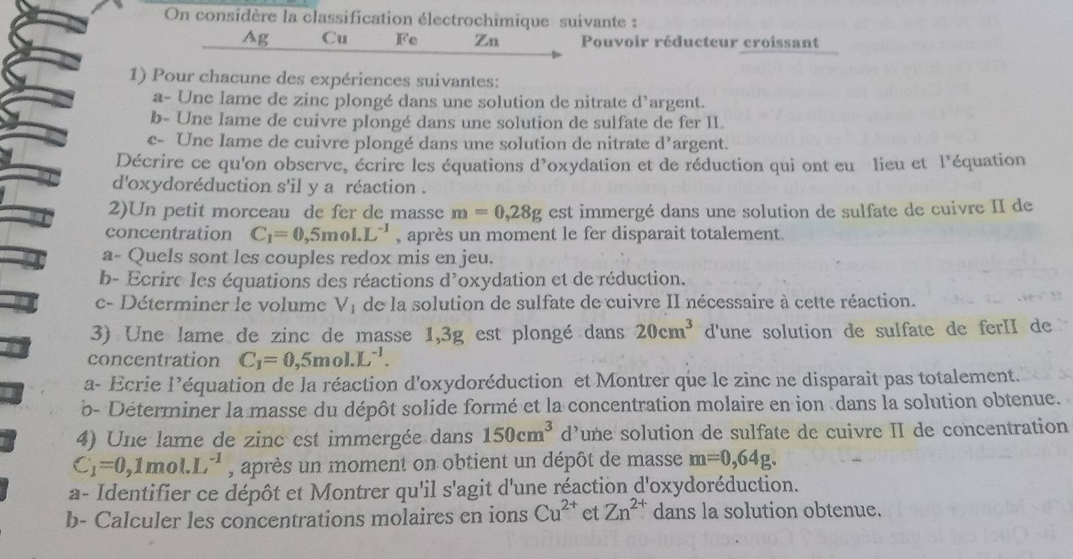 On considère la classification électrochimique suivante :
Ag Cu Fe Zn Pouvoir réducteur croissant
1) Pour chacune des expériences suivantes:
a- Une lame de zinc plongé dans une solution de nitrate d’argent.
b- Une lame de cuivre plongé dans une solution de sulfate de fer II.
c- Une lame de cuivre plongé dans une solution de nitrate d^7 argent.
Décrire ce qu'on observe, écrire les équations d'oxydation et de réduction qui ont eu lieu et l'équation
d'oxydoréduction s'il y a réaction .
2)Un petit morceau de fer de masse m=0,28g est immergé dans une solution de sulfate de cuivre II de
concentration C_1=0,5mol.L^(-1) , après un moment le fer disparait totalement.
a- Quels sont les couples redox mis en jeu.
b- Ecrire les équations des réactions d'oxydation et de réduction.
c- Déterminer le volume V_1 de la solution de sulfate de cuivre II nécessaire à cette réaction.
3) Une lame de zinc de masse 1,3g est plongé dans 20cm^3 d'une solution de sulfate de ferII de
concentration C_1=0,5mol.L^(-1).
a- Ecrie l’équation de la réaction d'oxydoréduction et Montrer que le zinc ne disparait pas totalement.
b- Déterminer la masse du dépôt solide formé et la concentration molaire en ion dans la solution obtenue.
4) Une lame de zinc est immergée dans 150cm^3 d’une solution de sulfate de cuivre II de concentration
C_1=0,1mol.L^(-1) , après un moment on obtient un dépôt de masse m=0,64g.
a- Identifier ce dépôt et Montrer qu'il s'agit d'une réaction d'oxydoréduction.
b- Calculer les concentrations molaires en ions Cu^(2+) et Zn^(2+) dans la solution obtenue.