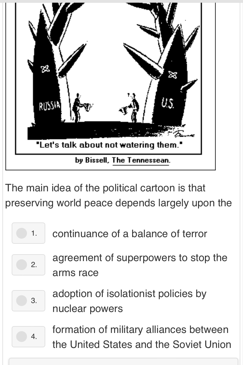 The main idea of the political cartoon is that
preserving world peace depends largely upon the
1. continuance of a balance of terror
2. agreement of superpowers to stop the
arms race
adoption of isolationist policies by
3.
nuclear powers
formation of military alliances between
4.
the United States and the Soviet Union