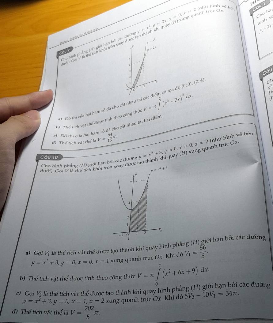 PH
nh truc Ox.
Cho hài
hình về
Cho hình phẳng (H) giới hạn bởi các đường y=x^2,y=2x,x=0,x=2 (như hình về bê câu 1
Nhnn a  Suyên hàm đã thch phá
f(-2)
Câu 9
lưới). Gọi V là thể tích khối tròn xoay được
Câu
Ch
Đô thị của hai hàm số đã cho cắt nhau tạicó tợa đó (0;0),(2;4).
x^2
b Thể tích vật thể được tính theo công thức V=π ∈tlimits _0^(2(x^2)-2x)^2dx.
16
a
c) Đô thị của hai hàm số đã cho cất nhau tại hai điểm
d) Thể tích vật thể là V= 64/15 π .
dưới). Gọi V là thể tích khối tròn xoay được tạo thành khỉ quay (H) xung quanh trục Ox y=x^2+3,y=0,x=0,x=2 (như hình vẽ bên
Câu 10
Cho hình phẳng (H) giới hạn bởi các dường
y=x^2+3
a) Gọi V_1 llà thể tích vật thể được tạo thành khi quay hình phẳng (H) giới hạn bởi các đường
y=x^2+3,y=0,x=0,x=1 xung quanh trục Ox. Khi đó V_1= 56/5 .
b) Thể tích vật thể được tính theo công thức V=π ∈tlimits _0^(2(x^2)+6x+9)dx.
c) Gọi V_2 là thể tích vật thể được tạo thành khi quay hình phẳng (H) giới hạn bởi các đường
y=x^2+3,y=0,x=1,x=2 xung quanh trục Ox. Khi đó 5V_2-10V_1=34π .
d) Thể tích vật thể là V= 202/5 π .