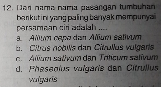 Dari nama-nama pasangan tumbuhan
berikut ini yang paling banyak mempunyai
persamaan ciri adalah ....
a. Allium cepa dan Allium sativum
b. Citrus nobilis dan Citrullus vulgaris
c. Allium sativum dan Triticum sativum
d. Phaseolus vulgaris dan Citrullus
vulgaris