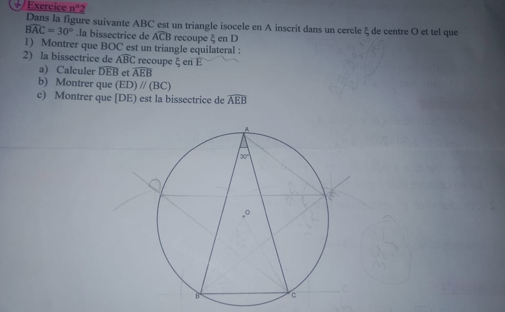 # Exercice n° 2
Dans la figure suivante ABC est un triangle isocele en A inscrit dans un cercle ξ de centre O et tel que
widehat BAC=30°.la bissectrice de widehat ACB recoupe ξ en D
1) Montrer que BOC est un triangle equilateral :
2) la bissectrice de Awidehat BC recoupe ξ en E
a) Calculer widehat DEB et widehat AEB
b) Montrer que (ED)//(BC)
c) Montrer que [DE) est la bissectrice de widehat AEB