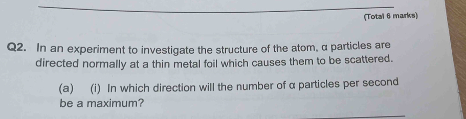 (Total 6 marks) 
Q2. In an experiment to investigate the structure of the atom, α particles are 
directed normally at a thin metal foil which causes them to be scattered. 
(a) (i) In which direction will the number of α particles per second 
be a maximum?