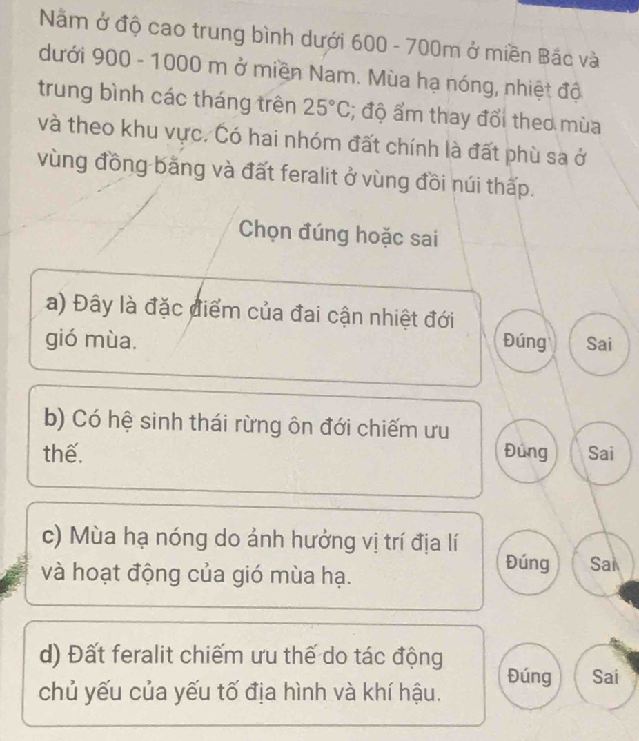 Năm ở độ cao trung bình dưới 600 - 700m ở miền Bắc và
dưới 900 - 1000 m ở miền Nam. Mùa hạ nóng, nhiệt đô
trung bình các tháng trên 25°C; độ ẩm thay đổi theo mùa
và theo khu vực. Có hai nhóm đất chính là đất phù sa ở
vùng đồng bằng và đất feralit ở vùng đồi núi thấp.
Chọn đúng hoặc sai
a) Đây là đặc điểm của đai cận nhiệt đới
gió mùa. Đúng Sai
b) Có hệ sinh thái rừng ôn đới chiếm ưu
thế. Đúng Sai
c) Mùa hạ nóng do ảnh hưởng vị trí địa lí
và hoạt động của gió mùa hạ.
Đúng Sai
d) Đất feralit chiếm ưu thế do tác động
Đúng Sai
chủ yếu của yếu tố địa hình và khí hậu.