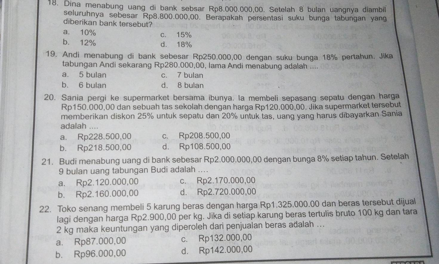 Dina menabung uang di bank sebsar Rp8.000.000,00. Setelah 8 bulan uangnya diambil
seluruhnya sebesar Rp8.800.000,00. Berapakah persentasi suku bunga tabungan yang
diberikan bank tersebut?
a. 10% c. 15%
b. 12% d. 18%
19. Andi menabung di bank sebesar Rp250.000,00 dengan suku bunga 18% pertahun. Jika
tabungan Andi sekarang Rp280.000,00, lama Andi menabung adalah ....
a. 5 bulan c. 7 bulan
b. 6 bulan d、 8 bulan
20. Sania pergi ke supermarket bersama ibunya. la membeli sepasang sepatu dengan harga
Rp150.000,00 dan sebuah tas sekolah dengan harga Rp120.000,00. Jika supermarket tersebut
memberikan diskon 25% untuk sepatu dan 20% untuk tas, uang yang harus dibayarkan Sania
adalah ....
a. Rp228.500,00 c. Rp208.500,00
b. Rp218.500,00 d. Rp108.500,00
21. Budi menabung uang di bank sebesar Rp2.000.000,00 dengan bunga 8% setiap tahun. Setelah
9 bulan uang tabungan Budi adalah ....
a. Rp2.120.000,00 c. Rp2.170.000,00
b. Rp2.160.000,00 d. Rp2.720.000,00
22. Toko senang membeli 5 karung beras dengan harga Rp1.325.000.00 dan beras tersebut dijual
lagi dengan harga Rp2.900,00 per kg. Jika di setiap karung beras tertulis bruto 100 kg dan tara
2 kg maka keuntungan yang diperoleh dari penjualan beras adalah ...
a. Rp87.000,00 c. Rp132.000,00
b. Rp96.000,00 d. Rp142.000,00