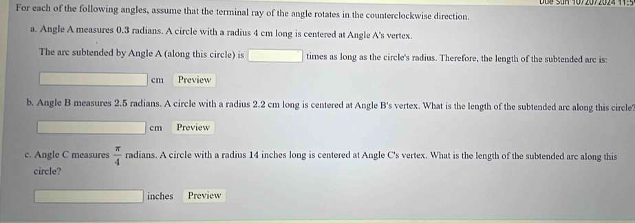 Du e Sun 1072072024 1: 5 
For each of the following angles, assume that the terminal ray of the angle rotates in the counterclockwise direction. 
a. Angle A measures 0.3 radians. A circle with a radius 4 cm long is centered at Angle A 's vertex. 
The arc subtended by Angle A (along this circle) is times as long as the circle's radius. Therefore, the length of the subtended arc is:
cm Preview 
b. Angle B measures 2.5 radians. A circle with a radius 2.2 cm long is centered at Angle B 's vertex. What is the length of the subtended arc along this circle
cm Preview 
c. Angle C measures  π /4  radians. A circle with a radius 14 inches long is centered at Angle C 's vertex. What is the length of the subtended arc along this 
circle?
inches Preview