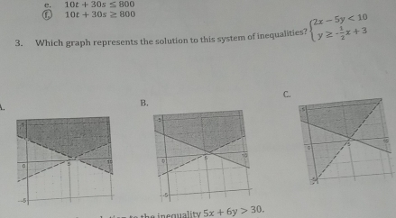 10t+30s≤ 800
f 10t+30s≥ 800
3. Which graph represents the solution to this system of inequalities? beginarrayl 2x-5y<10 y≥ - 1/2 x+3endarray.
C
B.
.
the inequality 5x+6y>30.