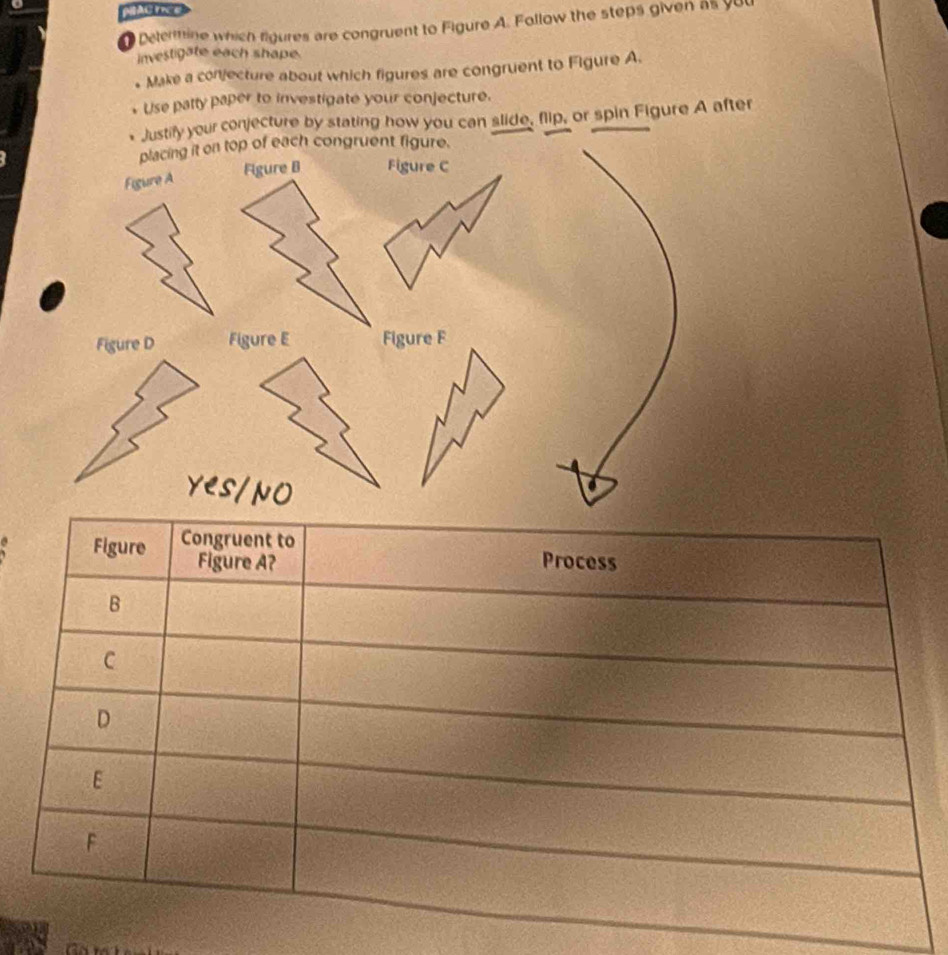 PAC FICE 
Delermine which figures are congruent to Figure A. Follow the steps given as yu0 
investigate each shape. 
Make a conjecture about which figures are congruent to Figure A 
Use patty paper to investigate your conjecture. 
Justify your conjecture by stating how you can slide, flip, or spin Figure A after 
a