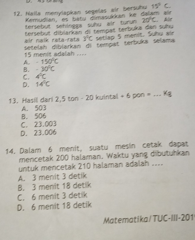 Naila menyiapkan segelas air bersuhu 15°C. 
Kemudian, es batu dimasukkan ke dalam aïr
tersebut sehingga suhu air turun 20°C
tersebut dibiarkan di tempat terbuka dan suhu
air naík rata-rata 3°C setiap 5 menit. Suhu air
setelah dibiarkan di tempat terbuka selama
15 menit adalah ....
A. -150°C
B. -30°C
C. 4°C
D. 14°C
13. Hasil dari 2,5 ton - 20 kuintal + 6 pon = _ Kg
A. 503
B. 506
C. 23.003
D. 23.006
14. Dalam 6 menit, suatu mesin cetak dapat
mencetak 200 halaman. Waktu yang dibutuhkan
untuk mencetak 210 halaman adalah ....
A. 3 menit 3 detik
B. 3 menit 18 detik
C. 6 menit 3 detik
D. 6 menit 18 detik
Matematika/ TUC-III- 201