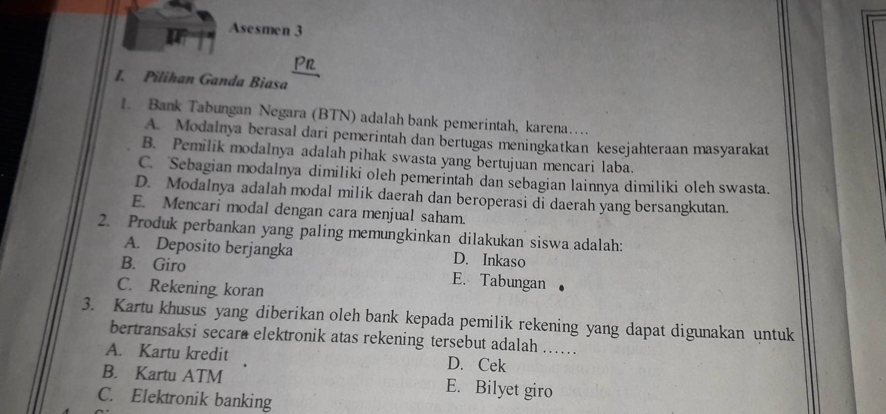 Asesmen 3
Pn
I. Pilihan Ganda Biasa
1. Bank Tabungan Negara (BTN) adalah bank pemerintah, karena…
A. Modalnya berasal dari pemerintah dan bertugas meningkatkan kesejahteraan masyarakat
B. Pemilik modalnya adalah pihak swasta yang bertujuan mencari laba.
C. Sebagian modalnya dimiliki oleh pemerintah dan sebagian lainnya dimiliki oleh swasta.
D. Modalnya adalah modal milik daerah dan beroperasi di daerah yang bersangkutan.
E. Mencari modal dengan cara menjual saham.
2. Produk perbankan yang paling memungkinkan dilakukan siswa adalah:
A. Deposito berjangka D. Inkaso
B. Giro
E. Tabungan
C. Rekening koran
3. Kartu khusus yang diberikan oleh bank kepada pemilik rekening yang dapat digunakan untuk
bertransaksi secara elektronik atas rekening tersebut adalah …….
A. Kartu kredit D. Cek
B. Kartu ATM E. Bilyet giro
C. Elektronik banking