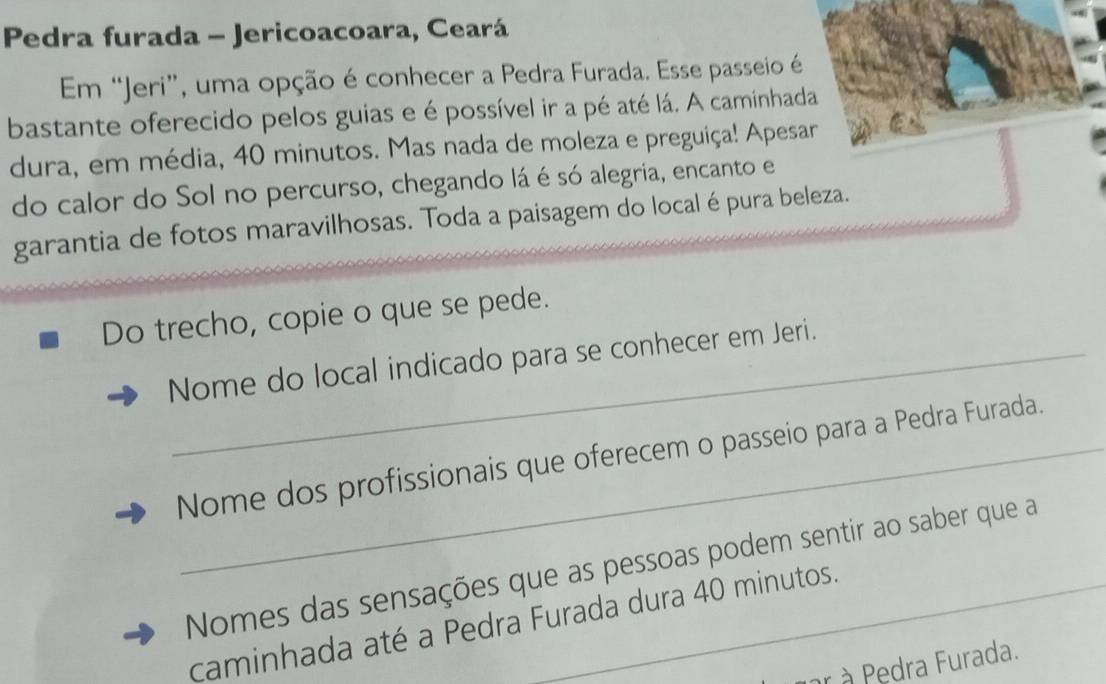 Pedra furada - Jericoacoara, Ceará 
Em “Jeri”, uma opção é conhecer a Pedra Furada. Esse passeio é 
bastante oferecido pelos guias e é possível ir a pé até lá. A caminhada 
dura, em média, 40 minutos. Mas nada de moleza e preguiça! Apesar 
do calor do Sol no percurso, chegando lá é só alegria, encanto e 
garantia de fotos maravilhosas. Toda a paisagem do local épura beleza. 
Do trecho, copie o que se pede. 
Nome do local indicado para se conhecer em Jeri. 
Nome dos profissionais que oferecem o passeio para a Pedra Furada. 
Nomes das sensações que as pessoas podem sentir ao saber que a 
caminhada até a Pedra Furada dura 40 minutos. 
àr à Pedra Furada.