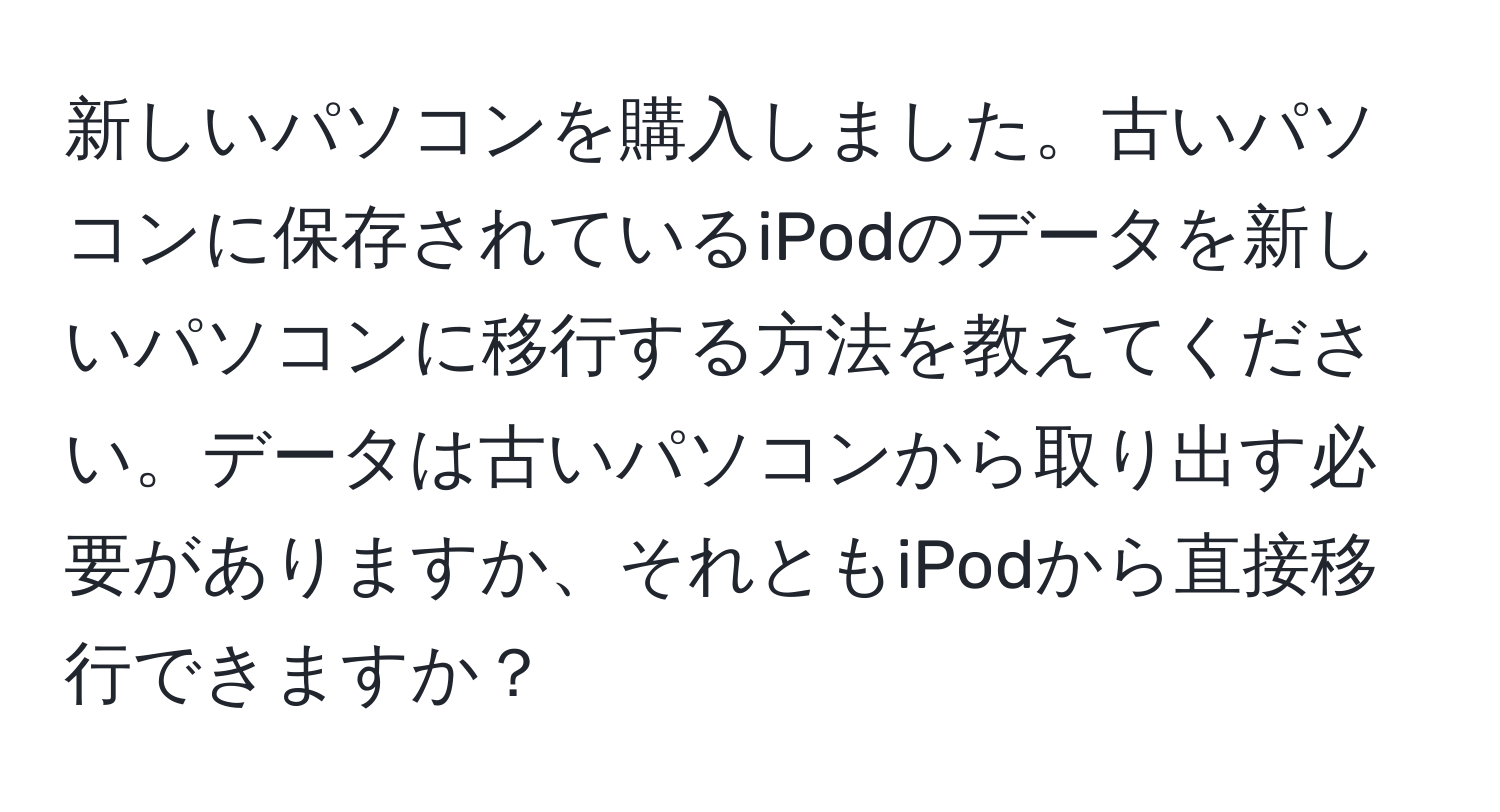 新しいパソコンを購入しました。古いパソコンに保存されているiPodのデータを新しいパソコンに移行する方法を教えてください。データは古いパソコンから取り出す必要がありますか、それともiPodから直接移行できますか？