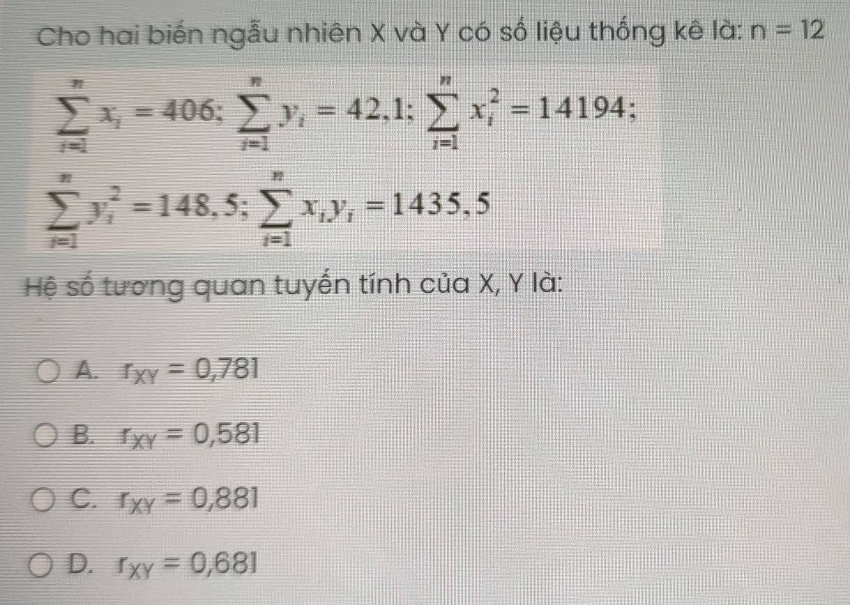 Cho hai biến ngẫu nhiên X và Y có số liệu thống kê là: n=12
sumlimits _(i=1)^nx_i=406 : sumlimits _(i=1)^ny_i=42,1; sumlimits _(i=1)^nx_i^(2=14194 :
sumlimits _(i=1)^ny_i^2=148,5; sumlimits _(i=1)^nx_i)y_i=1435,5
Hệ số tương quan tuyến tính của X, Y là:
A. r_XY=0,781
B. r_XY=0,581
C. r_XY=0,881
D. r_XY=0,681