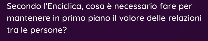 Secondo l'Enciclica, cosa è necessario fare per 
mantenere in primo piano il valore delle relazioni 
tra le persone?