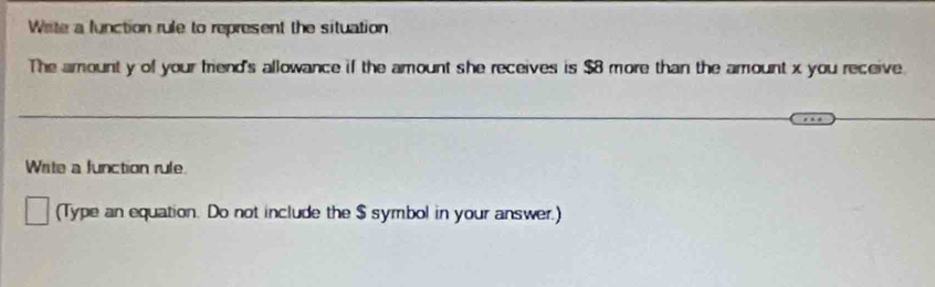 Write a function rule to represent the situation 
The amount y of your frend's allowance if the amount she receives is $8 more than the amount x you receive. 
Write a function rule. 
(Type an equation. Do not include the $ symbol in your answer.)