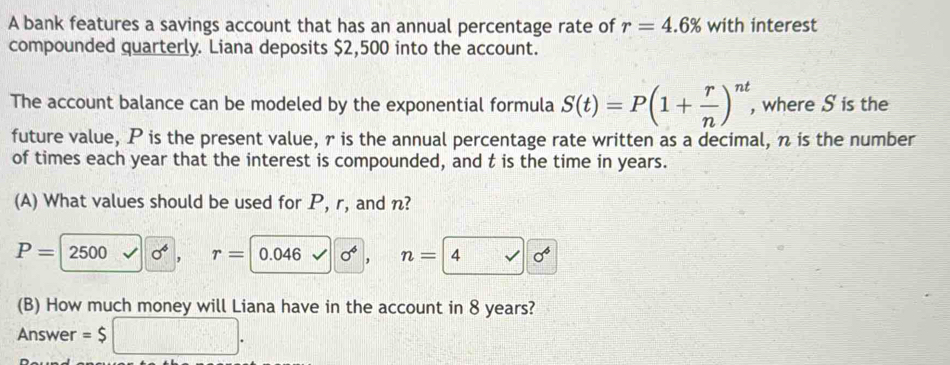 A bank features a savings account that has an annual percentage rate of r=4.6% with interest 
compounded quarterly. Liana deposits $2,500 into the account. 
The account balance can be modeled by the exponential formula S(t)=P(1+ r/n )^nt , where S is the 
future value, P is the present value, r is the annual percentage rate written as a decimal, n is the number 
of times each year that the interest is compounded, and t is the time in years. 
(A) What values should be used for P, r, and n?
P=2500 sigma^6 , r= 0. 46 sigma^4. n=4
(B) How much money will Liana have in the account in 8 years? 
Answer =$