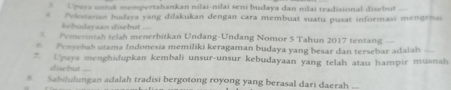 Upaya untuk mempertahankan nilai-nilai seni budaya dan nilai tradisional disebut ... 
4. Pelestarian budaya yang dilakukan dengan cara membuat suatu pusat informasi mengenai 
kebudayaan disebut .... 
5. Pemerintah telah menerbitkan Undang-Undang Nomor 5 Tahun 2017 tentang .... 
6. Penyebab utama Indonesia memiliki keragaman budaya yang besar dan tersebar adalah .... 
7. Upaya menghidupkan kembali unsur-unsur kebudayaan yang telah atau hampir musnah 
disebut .... 
8. Sabilulungan adalah tradisi bergotong royong yang berasal dari daerah ...