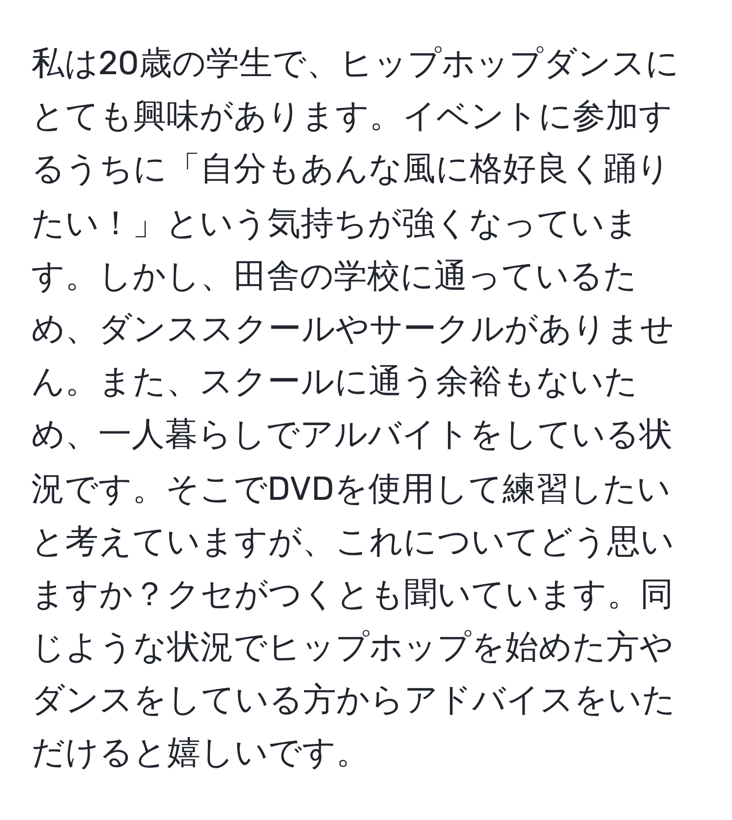 私は20歳の学生で、ヒップホップダンスにとても興味があります。イベントに参加するうちに「自分もあんな風に格好良く踊りたい！」という気持ちが強くなっています。しかし、田舎の学校に通っているため、ダンススクールやサークルがありません。また、スクールに通う余裕もないため、一人暮らしでアルバイトをしている状況です。そこでDVDを使用して練習したいと考えていますが、これについてどう思いますか？クセがつくとも聞いています。同じような状況でヒップホップを始めた方やダンスをしている方からアドバイスをいただけると嬉しいです。