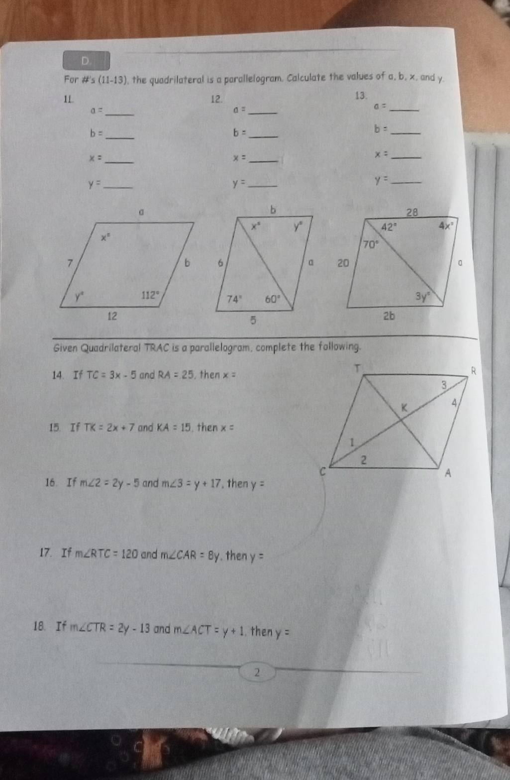 For #'s (11-13) , the quadrilateral is a parallelogram. Calculate the values of a, b, x, and y.
11 12. 13.
_ a=
_ a=
a= _
_ b=
b= _
b= _
_ x=
x= _
x= _
_ y=
y= _
y= _
 
Given Quadrilateral TRAC is a parallelogram, complete the following.
14. If TC=3x-5 and RA=25. then x=
15. If TK=2x+7 and KA=15. then x=
16. If m∠ 2=2y-5 and m∠ 3=y+17. then y=
17. If m∠ RTC=120 and m∠ CAR=8y. then y=
18. If m∠ CTR=2y-13 and m∠ ACT=y+1. then y=
2