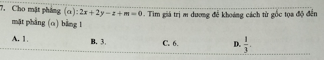 Cho mặt phẳng (α): :2x+2y-z+m=0. Tìm giá trị m dương để khoảng cách từ gốc tọa độ đến
mặt phẳng (α) bằng 1
A. 1. B. 3.
C. 6. D.  1/3 .