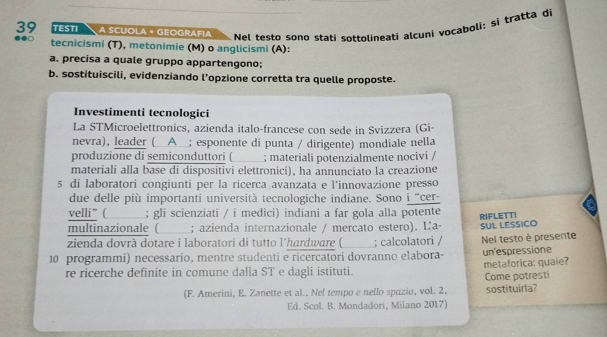 TESTI A SCUOLA • GEOGRAFIA Nel testo sono stati sottolineati alcuni vocaboli: si tratta di 
●●○ tecnicismi (T), metonimie (M) o anglicismi (A): 
a. precisa a quale gruppo appartengono; 
b. sostituiscili, evidenziando l’opzione corretta tra quelle proposte. 
Investimenti tecnologici 
La STMicroelettronics, azienda italo-francese con sede in Svizzera (Gi- 
nevra), leader (Α_; esponente di punta / dirigente) mondiale nella 
produzione di semiconduttori (_ ; materiali potenzialmente nocivi / 
materiali alla base di dispositivi elettronici), ha annunciato la creazione 
5 di laboratori congiunti per la ricerca avanzata e l’innovazione presso 
due delle più importanti università tecnologiche indiane. Sono i “cer- 
velli” ( _; gli scienziati / i medici) indiani a far gola alla potente 
RIFLETTI 
multinazionale ( ; azienda internazionale / mercato estero). Ľa- 
SUL LESSICO 
zienda dovrà dotare i laboratori di tutto l’hardware (_ ; calcolatori / 
Nel testo è presente 
10 programmi) necessario, mentre studenti e ricercatori dovranno elabora- 
un'espressione 
metaforica: quale? 
re ricerche definite in comune dalla ST e dagli istituti. 
Come potresti 
(F. Amerini, E. Zanette et al., Nel tempo e nello spazio, vol. 2, sostituirla? 
Ed. Scol. B. Mondadori, Milano 2017)