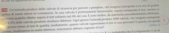 cne sta uguaimente di 
[981 
Un’azienda produce delle valvole di sicurezza per pentole a pressione, che vengono sottoposte a un test di qualità 
prima di essere messe in commercio. Se una valvola è perfettamente funzionante, supera certamente il test, mentre se 
presenta qualche difetto supera il test soltanto nel 4% dei casi. È noto inoltre, da statistiche precedentemente effettuate, 
he il 2% delle valvole prodotte risultano difettose. Ogni giorno l'azienda produce 5000 valvole, che vengono sottoposte 
giorno stesso al test di qualità; mediamente, quante valvole supereranno il test in una giornata? E quante, tra queste 
ultime, risulteranno in realtà difettose, nonostante abbiano superato il test? [4904;4]
B La probabilità che il componente A sía di-