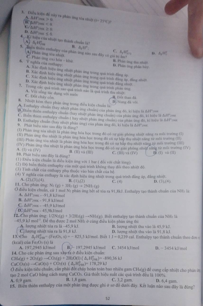 Diễu kiện để xây ra phản ứng tóa nhiệt (1-25°C).
A. △ _1H°_2 0.
△ H° 298K <0.
C △ _1H° 298 ≥ 0.
D. △ JI'' 98K ≤ 0.
4 Kí hiệu của nhiệt tạo thành chuẩn là?
Ay AyHv B. △ _f11°; C. 4H D. △ _fH_1'
S. Biên thiên enthalpy của phản ứng nào sau đây có giá trị âm?
A Phân ứng tòa nhiệt.
C. Phản ứng oxi hóa - khử.
B. Phân ứng thu nhiệt
6. Ý nghĩa của enthapy: D. Phân ứng phân hùy
A. Xác định hiệu ứng nhiệt phản ứng trong quá trình đẳng áp
B. Xác định hiệu ứng nhiệt phản ứng trong quá trình đẳng áp, đẳng nhiệt
C. Xác định hiệu ứng nhiệt phân ứng trong quá trình đăng nhiệt. .
D. Xác định hiệu ứng nhiệt phản ứng trong quá trình phản ứng
7. Trong các quá trình sao quá trình nào là quá trình thu nhiệt:
A. Või sống tác dụng với nước
C. Đốt cháy cồn.
B. Đốt than đá
8. Nhiệt kêm theo phản ứng trong điều kiện chuẩn là: Dỷ Nung đá või.
A. Enthalpy chuẩn (hay nhiệt phản ứng chuẩn) của phản ứng đó, kí hiệu là △ AI°
B. Biến thiên enthalpy chuân (hay nhiệt phản ứng chuân) của phản ứng đó, kí hiệu là 0.11 *19x
C. Biến thien enthalpy chuẩn ( hay nhiệt phản ứng chuẩn) của phản ứng đó, kí hiệu là &H'
D. Enthalpy chuẩn (hay nhiệt phân ứng) của phản ứng đô, kí hiệu là ΔH²29%
9. Phát biểu nào sau đây là đúng?
(I) Phản ứng tỏa nhiệt là phân ứng hóa học trong đó có sự giải phóng nhiệt năng ra môi trường (1)
(II) Phân ứng thu nhiệt là phản ứng hóa học trong đó có sự háp thu nhiệt năng từ môi trường (II)
(III) Phân ứng tòa nhiệt là phán ứng hóa học trong đó có sự háp thu nhiệt năng từ môi trường (II)
(IV) Phan ứng thu nhiệt là phan ứng hóa học trong đó có sự giai phóng nhiệt năng từ môi trường (IV)
A. (1) và (IV) B. (II) và (III) C. (III)va(IV)
10. Phát biêu sau đây là đủng? D. (I) và (II)
(1) Điều kiện chuẩn là điều kiện ứng với 1 bar ( đối với chất lỏng).
(2) Độ biến thiên enthaphy của một quá trình không thay đổi theo nhiệt độ.
(3) Tính chất của enthapy phụ thuộc vào bản chất của hệ.
(4) Ý nghĩa của enthapy là xác định hiệu ứng nhiệt trong quá trình đẳng áp, đăng nhiệt.
A. (2).(3 (4) B. (1),(2) C. (4) D. (3),(4).
11. Cho phản ứng: N_2(g)+3H_2(g)to 2NH_3(g)
Ở điều kiện chuẩn, cứ 1 mol N2 phản ứng hết sẽ tòa ra 91,8kJ. Enthalpy tạo thành chuẩn của NH₃ là:
A. △ _tH° 298K =-91,8kJ/mo
B. △ _tH° 298K -91,8kJ/mo
C. △ _tH° 298K =-45,9kJ Vn 10
D, △ _tH° 298K =45,9kJ/_1 nol
12. Cho phản ứng: 1/2N_2(g)+3/2H_2(g)to NH_3(g) ). Biết enthalpy tạo thành chuẩn của NH3 là
-45,9kJmol^(-1) Để thu được 2 mol NH3 ở cùng điều kiện phản ứng thì
A. lượng nhiệt tòa ra là −45,9 kJ. B. lượng nhiệt thu vào là 45,9 kJ.
C. lượng nhiệt tỏa ra là 91,8 kJ. D. lượng nhiệt thu vào là 91.8 kJ.
13. Cho △ _fH_(298)^o=(Fe_2O_3,s)=-825,5kJ/mol I. Biết 1J=0,239cal. Enthalpy tạo thành chuân theo đơn 
(kcal) của Fe₂O₃ (s) là
A. 197,2945 kJ/mol B.  197,2945 kJ/mol C. 3454 kJ/mol D. - 3454 kJ/mol
14. Cho các phản ứng sau xây ra ở điều kiện chuẩn:
CH_4(g)+2O_2(g)to CO_2(g)+2H_2O(l)(△ _rH_2^(o)=-890,36kJ
CaCO_3)(s)to CaO(s)+CO_2(s)(△ _rH_(298)^o)=178,29kJ
Ở điều kiện tiêu chuẩn, cần phải đốt cháy hoàn toàn bao nhiêu gam CH₄(g) đề cung cấp nhiệt cho phản ứg
tạo 2 mol CaO bằng cách nung CaCO_3 3. Giả thiết hiệu suất các quá trình đều là 100%.
A. 0,9 gam. B. 1,8 gam. C. 3,2 gam. D. 6,4 gam.
15. Biển thiên enthalpy của một phản ứng được ghi ở sơ đồ dưới đây. Kết luận nào sau đây là đúng?
52