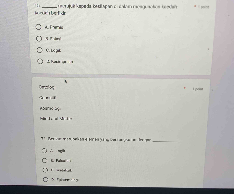 merujuk kepadá kesilapan di dalam mengunakan kaedah- 1 point
kaedah berfikir.
A. Premis
B. Falasi
C. Logik
D. Kesimpulan
Ontologi 1 point
Causaliti
Kosmologi
Mind and Matter
71. Berikut merupakan elemen yang bersangkutan dengan_
A. Logik
B. Falsafah
C. Metafizik
D. Epistemologi