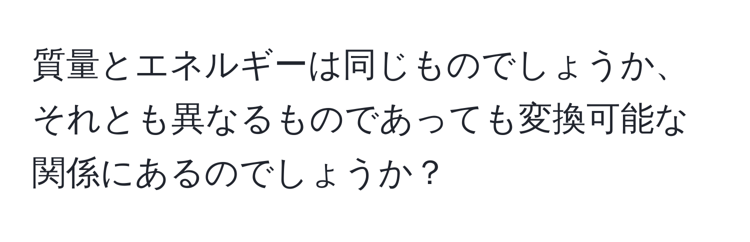 質量とエネルギーは同じものでしょうか、それとも異なるものであっても変換可能な関係にあるのでしょうか？