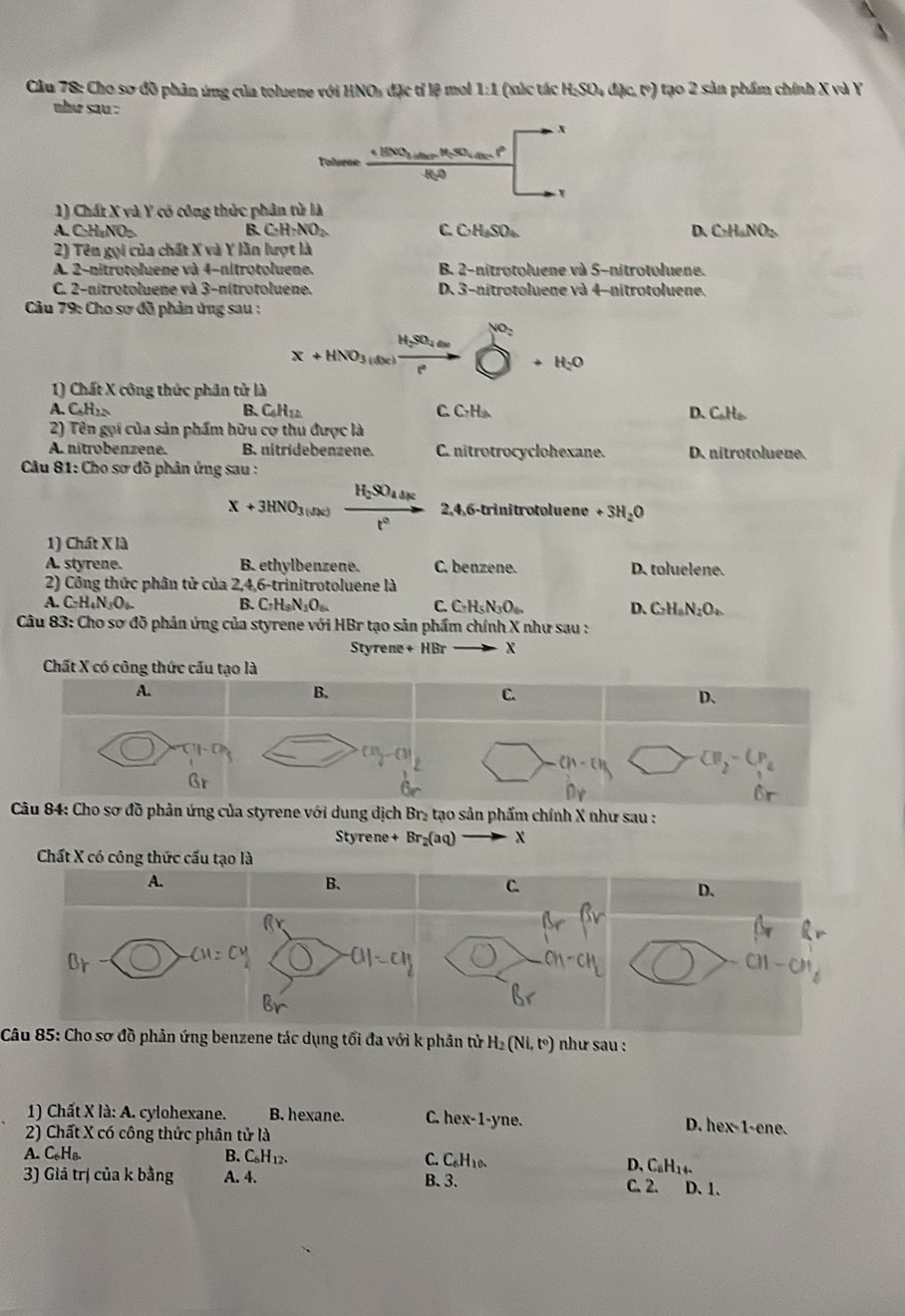 Cầu 78: Cho sơ đồ phản ứng của toluene với HNOs đặc tỉ lệ moi 1 _ ) H_2SO_4(circ cm ) tạo 2 sản phẩm chính X và Y
1 (xúc tác 1
nhe sau .
x
AF=90 1  1º frac 1/2
Tolurue _ +BNO_3 Hto O x_□ □  □ 
1) Chất X và Y có công thức phân từ là
A. C·H₄NO₂ B. CH_70_2 C. CH_3SO_4 D. CH_aNO_2
2) Tên gọi của chất X và Y lần lượt là
A 2-nitrotoluene và 4-nitrotoluene. B 2-nitrotoluene và 5-nitrotoluene.
C. 2-nitrotoluene và 3-nitrotoluene. D. 3-nitrotoluene và 4-nitrotoluene.
Câu 79: Cho sơ đồ phản ứng sau :
H_2SO_4
X+HNO_3(dx) vector  beginarrayr ∈fty  10^110
1) Chất X công thức phân tử là
A. C_6H_12 B.C4H12 C. C₁H₃ D. C_6H_6
2) Tên gọi của sản phẩm hữu cơ thu được là
A. nitrobenzene. B. nitridebenzene. C. nitrotrocyclohexane. D. nitrotolueue.
* Câu 81: Cho sơ đồ phân ứng sau :
x+3HNO_3(ukendpmatrix xrightarrow H_2SO_44kst^2 2,4,6-trinitrotoluene +3H_2O
1) Chất X là
A. styrene. B. ethylbenzene. C. benzene. D. toluelene.
2) Công thức phân tử của 24 6-t rinitrotoluene là
A. C_2H_4N_2O B. C_7H_8N_3O_6. C. C=H₅ N₃O₄ D. C_2H_6N_2O_4
*  Câu 83: Cho sơ đồ phản ứng của styrene với HBr tạo sản phẩm chính X như sau :
Styrene +HBr. x
Chất X có công thức cấu tạo là
A.
B.
C.
D、
(11,-(1) □
frac I
Câu 84: Cho sơ đồ phản ứng của styrene với dung dịch Br₂ tạo sản phẩm chính X như sau :
Styrene + Br_2(aq) x
Chất X có công thức cấu tạo là
A.
B.
C.
D、
Câu 85: Cho sơ đồ phản ứng benzene tác dụng tối đa với k phân tử H₂ (Ni.I ) như sau :
1) Chất X là: A. cylohexane. B. hexane. C. hex-1-yne. D. hex-1-ene.
2) Chất X có công thức phân tử là
A. C₆Hв B. CsH12. C. C₆H10. D, CaH14.
3) Giá trị của k bằng A. 4. B. 3. C. 2. D. 1.