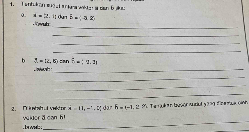 Tentukan sudut antara vektor ā dan Б jika: 
a. vector a=(2,1) dan vector b=(-3,2)
_ 
Jawab: 
_ 
_ 
_ 
b. vector a=(2,6) dan vector b=(-9,3)
Jawab:_ 
_ 
_ 
_ 
2. Diketahui vektor vector a=(1,-1,0) dan vector b=(-1,2,2). Tentukan besar sudut yang dibentuk oleh 
_ 
vektor vector a dan overline 
Jawab: 
_