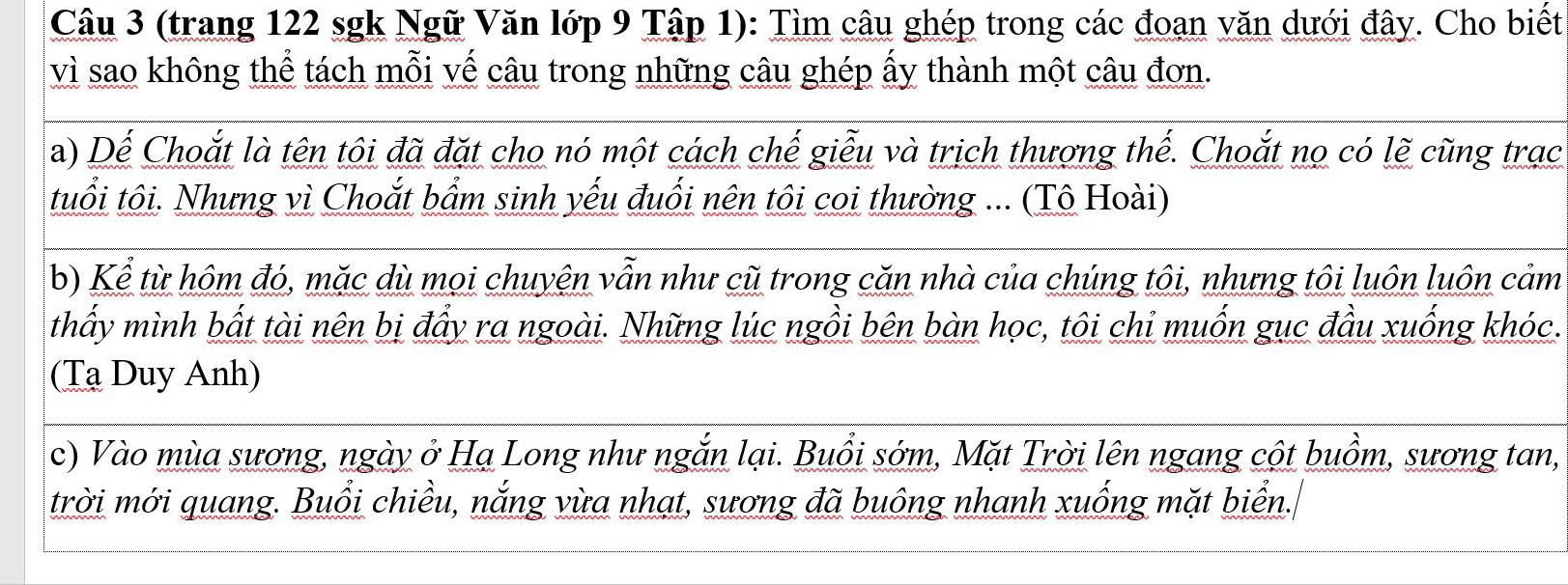 (trang 122 sgk Ngữ Văn lớp 9 Tập 1): Tìm câu ghép trong các đoạn văn dưới đây. Cho biết 
vì sao không thể tách mỗi vế câu trong những câu ghép ấy thành một câu đơn. 
a) Dể Choắt là tên tội đã đặt cho nó một cách chế giễu và trịch thượng thế. Choắt nọ có lẽ cũng trạc 
tuổi tôi. Nhưng vì Choắt bẩm sinh yếu đuổi nên tôi coi thường ... (Tô Hoài) 
b) Kể từ hôm đó, mặc dù mọi chuyện vẫn như cũ trong căn nhà của chúng tôi, nhưng tôi luôn luôn cảm 
thấy mình bất tài nên bị đẩy ra ngoài. Những lúc ngồi bên bàn học, tôi chỉ muốn gục đầu xuống khóc. 
(Tạ Duy Anh) 
c) Vào mùa sương, ngày ở Hạ Long như ngắn lại. Buổi sớm, Mặt Trời lên ngang cột buồm, sương tan, 
trời mới quang. Buổi chiều, nắng vừa nhạt, sương đã buông nhanh xuống mặt biển.