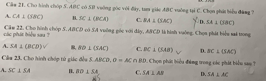 Cho hình chóp S. ABC có SB vuông góc với đáy, tam giác ABC vuông tại C. Chọn phát biểu đúng ?
A. CA⊥ (SBC) B. SC⊥ (BCA) C. BA⊥ (SAC) D. SA⊥ (SBC)
Câu 22. Cho hình chóp S. ABCD có SA vuông góc với đáy, ABCD là hình vuông. Chọn phát biểu sai trong
các phát biểu sau ?
A. SA⊥ (BCD) B. BD⊥ (SAC) C. BC⊥ (SAB) D. BC⊥ (SAC)
Câu 23. Cho hình chóp tứ giác đều S. ABCD, O=AC∩ BD. Chọn phát biểu đúng trong các phát biểu sau ?
A. SC⊥ SA B. BD⊥ SA C. SA⊥ AB D. SA⊥ AC