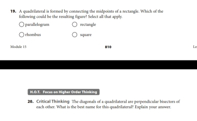 A quadrilateral is formed by connecting the midpoints of a rectangle. Which of the
following could be the resulting figure? Select all that apply
parallelogram rectangle
rhombus square
Modale 15 810 Le
H.O.T. Focus on Higher Order Thinking
20. Critical Thinking The diagonals of a quadrilateral are perpendicular bisectors of
each other. What is the best name for this quadrilateral? Explain your answer.