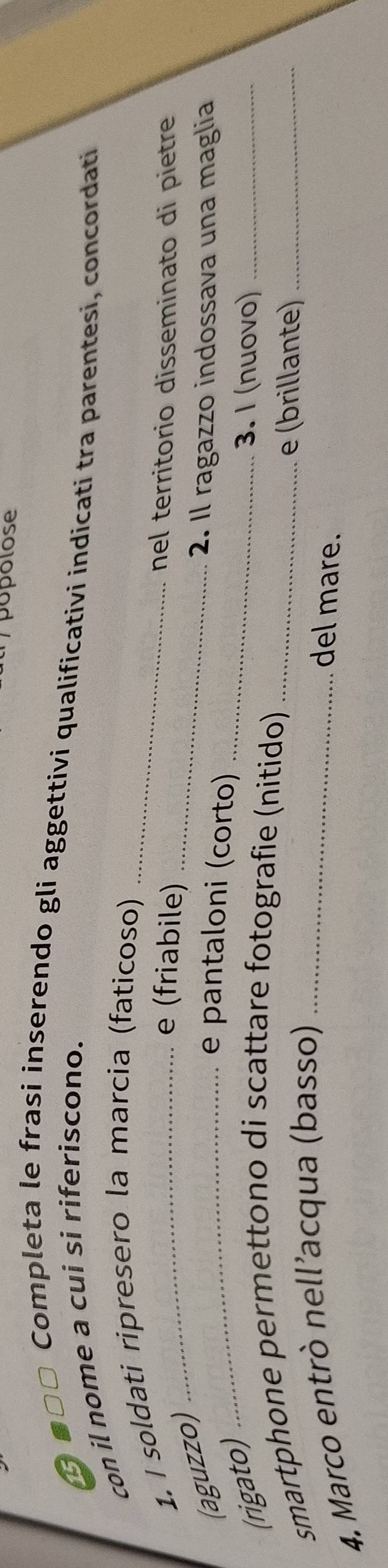 popolose 
Ở ■□□ Completa le frasi inserendo gli aggettivi qualificativi indicati tra parentesi, concordati 
con il nome a cui si riferiscono. 
1. I soldati ripresero la marcia (faticoso) 
(aguzzo)_ 
_ 
e (friabile) 
nel territorio disseminato di pietre 
_ 
2. Il ragazzo indossava una maglia 
e pantaloni (corto) 
(rigato) 
3. I (nuovo)_ 
smartphone permettono di scattare fotografie (nitido)_ 
4. Marco entrò nell’acqua (basso)_ 
e (brillante)_ 
del mare.