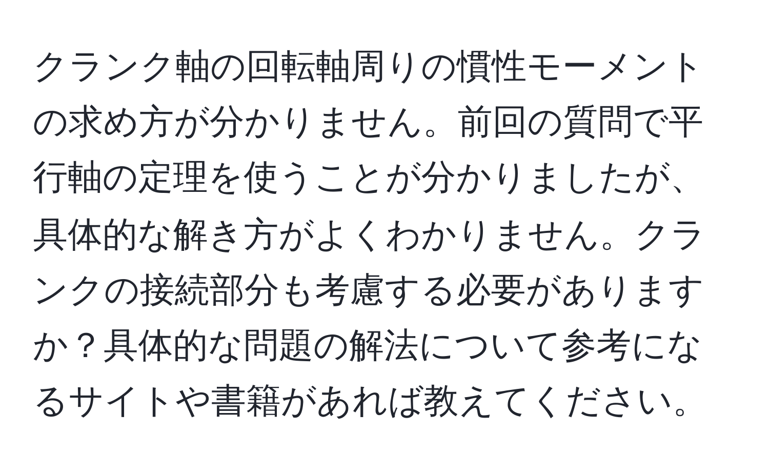 クランク軸の回転軸周りの慣性モーメントの求め方が分かりません。前回の質問で平行軸の定理を使うことが分かりましたが、具体的な解き方がよくわかりません。クランクの接続部分も考慮する必要がありますか？具体的な問題の解法について参考になるサイトや書籍があれば教えてください。