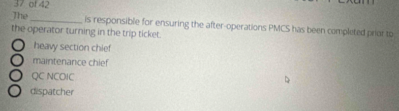 of 42
The _is responsible for ensuring the after-operations PMCS has been completed prior to
the operator turning in the trip ticket.
heavy section chief
maintenance chief
QC NCOIC
dispatcher