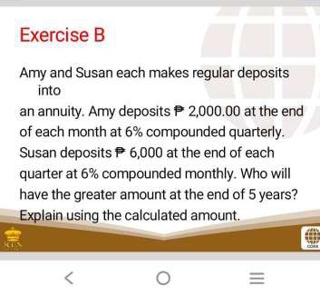 Amy and Susan each makes regular deposits 
into 
an annuity. Amy deposits 2,000.00 at the end 
of each month at 6% compounded quarterly. 
Susan deposits 6,000 at the end of each 
quarter at 6% compounded monthly. Who will 
have the greater amount at the end of 5 years? 
Explain using the calculated amount.