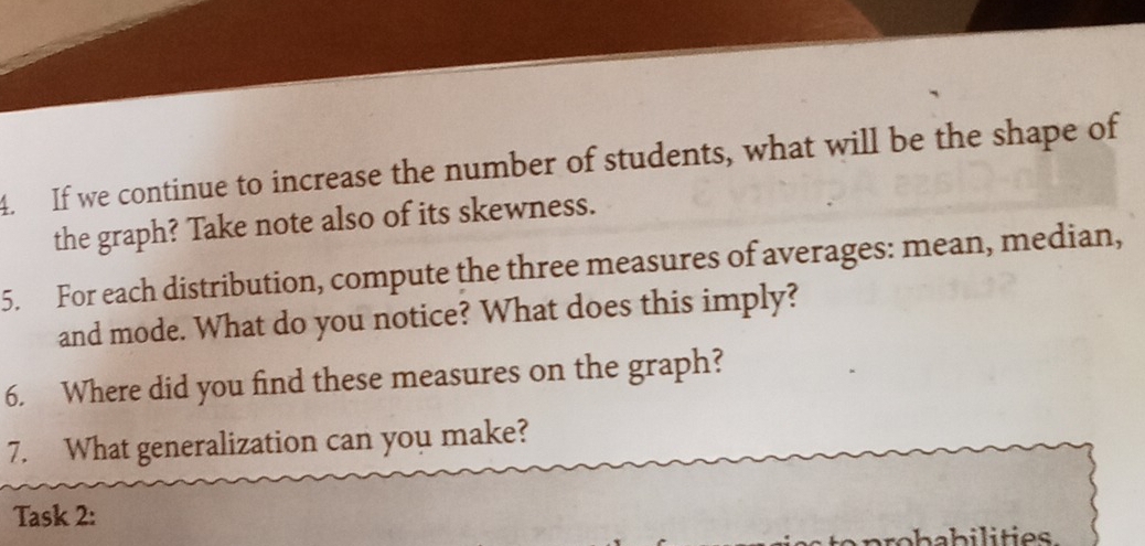 If we continue to increase the number of students, what will be the shape of 
the graph? Take note also of its skewness. 
5. For each distribution, compute the three measures of averages: mean, median, 
and mode. What do you notice? What does this imply? 
6. Where did you find these measures on the graph? 
7. What generalization can you make? 
Task 2: