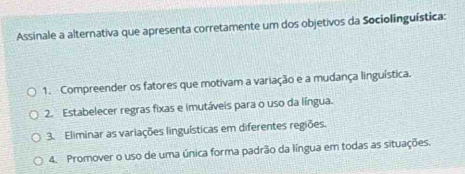 Assinale a alternativa que apresenta corretamente um dos objetivos da Sociolinguística:
1. Compreender os fatores que motivam a variação e a mudança linguística.
2. Estabelecer regras fixas e imutáveis para o uso da língua.
3. Eliminar as variações linguísticas em diferentes regiões.
4. Promover o uso de uma única forma padrão da língua em todas as situações.