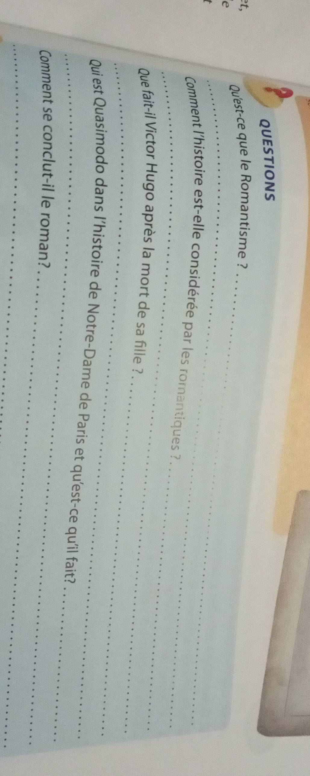 QUESTIONS 
et, 
Qu'est-ce que le Romantisme ?_ 
_ 
e 
_ 
_ 
Comment l'histoire est-elle considérée par les romantiques ? 
_ 
_ 
Que fait-il Victor Hugo après la mort de sa fille ? 
_ 
_ 
Qui est Quasimodo dans l’histoire de Notre-Dame de Paris et qu'est-ce qu'il fait? 
_ 
Comment se conclut-il le roman? 
_
