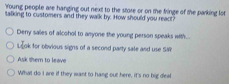 Young people are hanging out next to the store or on the fringe of the parking lot 
talking to customers and they walk by. How should you react? 
Deny sales of alcohol to anyone the young person speaks with... 
Læok for obvious signs of a second party sale and use SIR 
Ask them to leave 
What do I are if they want to hang out here, it's no big deal