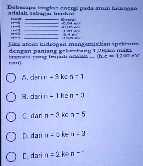 Beberapa tingkat energi pada atom hidrogen
adalah sebagai berikut:
Kulit _Energi
_
n=5 _ -0.54 eV
_
n=4 -0.85 eV
n=3 -1.51 eV
n=2
_
-3,4 eV
n=1 _ -13,6 eV
Jika atom hidrogen mengemisikan spektrum
dengan pánjang gelombang 1,28µm maka
transisi yang terjadi adalah ... (h.c=1240 eV
nm).
A. dari n=3 ke n=1
B. dari n=1 ke n=3
C. dari n=3 ke n=5
D. dari n=5 ke n=3
E. dari n=2 ke n=1