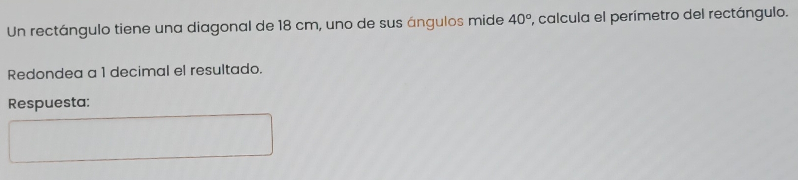 Un rectángulo tiene una diagonal de 18 cm, uno de sus ángulos mide 40° ', calcula el perímetro del rectángulo. 
Redondea a 1 decimal el resultado. 
Respuesta: