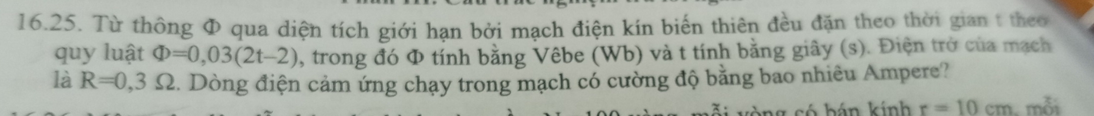 Từ thông Φ qua diện tích giới hạn bởi mạch điện kín biến thiên đều đặn theo thời gian t theo 
quy luật Phi =0,03(2t-2) 1, trong đó Φ tính bằng Vêbe (Wb) và t tính bằng giây (s). Điện trở của mạch 
là R=0,3Omega. Dòng điện cảm ứng chạy trong mạch có cường độ bằng bao nhiêu Ampere? 
só hán kính r=10cm mỗi