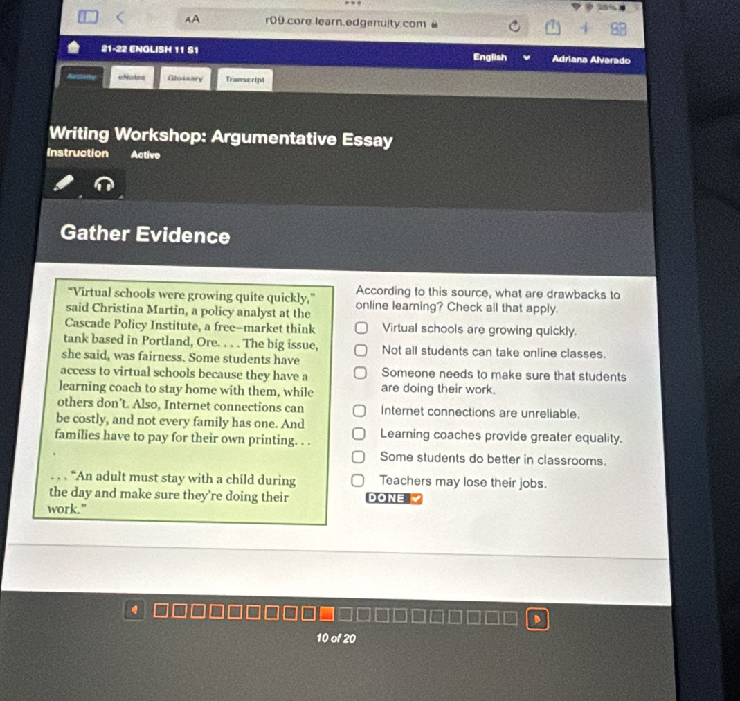 < AA r09.core learn.edgenulty.com
21-22 ENGLISH 11 S1 English Adriana Alvarado
cNotes Glossary Transcript
Writing Workshop: Argumentative Essay
Instruction Active
Gather Evidence
According to this source, what are drawbacks to
“Virtual schools were growing quite quickly,” online learning? Check all that apply.
said Christina Martin, a policy analyst at the
Cascade Policy Institute, a free-market think  Virtual schools are growing quickly.
tank based in Portland, Ore. . . . The big issue, Not all students can take online classes.
she said, was fairness. Some students have
access to virtual schools because they have a Someone needs to make sure that students
learning coach to stay home with them, while are doing their work.
others don’t. Also, Internet connections can Internet connections are unreliable.
be costly, and not every family has one. And
families have to pay for their own printing. . . Learning coaches provide greater equality.
Some students do better in classrooms.
. . , “An adult must stay with a child during Teachers may lose their jobs.
the day and make sure they're doing their DONE 
work."
10 of 20