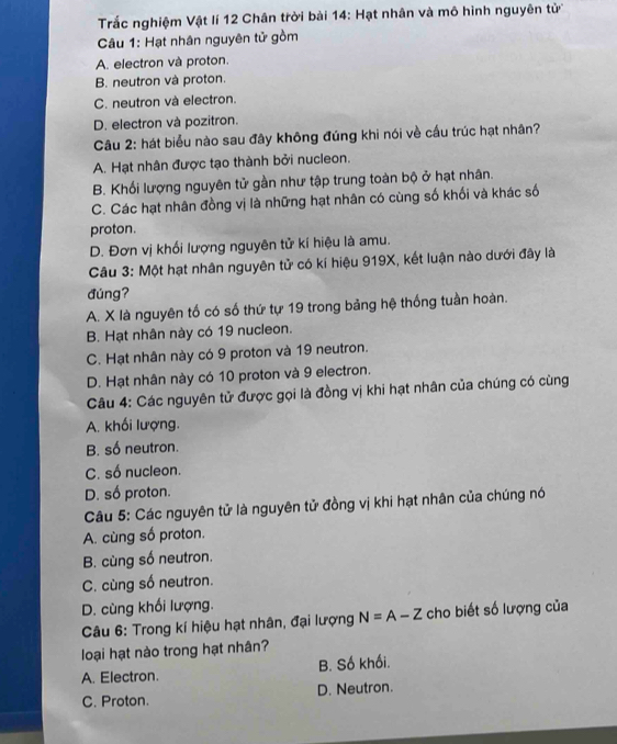 Trắc nghiệm Vật lí 12 Chân trời bài 14: Hạt nhân và mô hình nguyên tử
Câu 1: Hạt nhân nguyên tử gồm
A. electron và proton.
B. neutron và proton.
C. neutron và electron.
D. electron và pozitron.
Câu 2: hát biểu nào sau đây không đúng khi nói về cấu trúc hạt nhân?
A. Hạt nhân được tạo thành bởi nucleon.
B. Khối lượng nguyên tử gần như tập trung toàn bộ ở hạt nhân.
C. Các hạt nhân đồng vị là những hạt nhân có cùng số khối và khác số
proton.
D. Đơn vị khối lượng nguyên tử kí hiệu là amu.
Câu 3: Một hạt nhân nguyên tử có kí hiệu 919X, kết luận nào dưới đây là
đúng?
A. X là nguyên tố có số thứ tự 19 trong bảng hệ thống tuần hoàn.
B. Hạt nhân này có 19 nucleon.
C. Hạt nhân này có 9 proton và 19 neutron.
D. Hạt nhân này có 10 proton và 9 electron.
Câu 4: Các nguyên tử được gọi là đồng vị khi hạt nhân của chúng có cùng
A. khối lượng.
B. số neutron.
C. số nucleon.
D. số proton.
Câu 5: Các nguyên tử là nguyên tử đồng vị khi hạt nhân của chúng nó
A. cùng số proton.
B. cùng số neutron.
C. cùng số neutron.
D. cùng khối lượng.
Câu 6: Trong kí hiệu hạt nhân, đại lượng N=A-Z cho biết số lượng của
loại hạt nào trong hạt nhân?
A. Electron. B. Số khối.
C. Proton. D. Neutron.