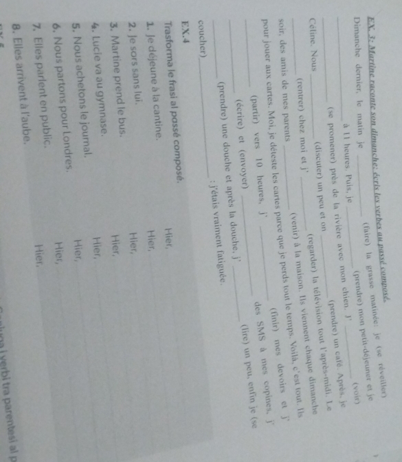 EX. 3: Martine raconte son dimanche: écris les verbes au passé composé.
(faire) la grasse matinée: je (se réveiller)
Dimanche dernier, le matin je_
(prendre) mon petit-déjeuner et je
à I1 heures. Puis, je
_
_(se promener) près de la rivière avec mon chien. J' _(voir)
(prendre) un café. Après, je
(regarder) la télévision tout l'après-midi. Le
Céline. Nous _(discuter) un peu et on
(venir) à la maison. Is viennent chaque dimanche
(rentrer) chez moi et j'_
soir, des amis de mes parents
_pour jouer aux cartes. Moi, je déteste les cartes parce que je perds tout le temps. Voilà, c'est tout. Ils
(finir) mes devoirs et j*
(partir) vers 10 heures, j'
des SMS à mes copines. j'
(écrire) et (envoyer)
_(prendre) une douche et après la douche, j' _(lire) un peu, enfin je (se
coucher)_ : j'étais vraiment fatiguée.
EX.4
Trasforma le frasi al possé composé.
1. Je déjeune à la cantine. Hier,
Hier,
2. Je sors sans lui.
Hier,
3. Martine prend le bus.
4. Lucie va au gymnase. Hier,
5. Nous achetons le journal. Hier,
Hier,
6. Nous partons pour Londres.
Hier,
7. Elles parlent en public.
Hier,
8. Elles arrivent à l'aube.
a yerbi tra parentesi al p