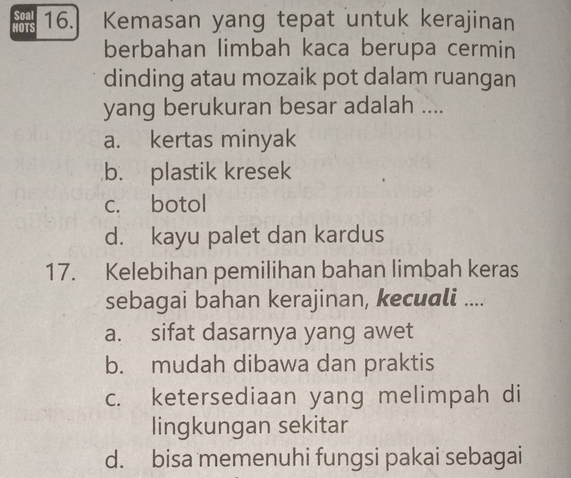 Soal
HOTS 16. Kemasan yang tepat untuk kerajinan
berbahan limbah kaca berupa cermin
dinding atau mozaik pot dalam ruangan
yang berukuran besar adalah ....
a. kertas minyak
b. plastik kresek
c. botol
d. kayu palet dan kardus
17. Kelebihan pemilihan bahan limbah keras
sebagai bahan kerajinan, kecuɑli ....
a. sifat dasarnya yang awet
b. mudah dibawa dan praktis
c. ketersediaan yang melimpah di
lingkungan sekitar
d. bisa memenuhi fungsi pakai sebagai