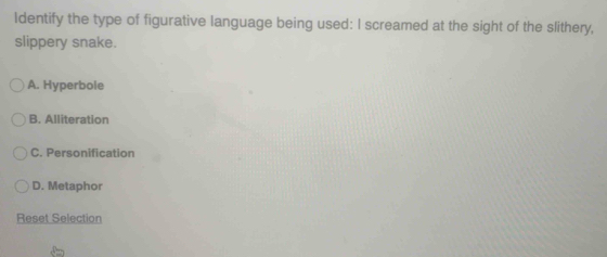 Identify the type of figurative language being used: I screamed at the sight of the slithery,
slippery snake.
A. Hyperbole
B. Alliteration
C. Personification
D. Metaphor
Reset Selection