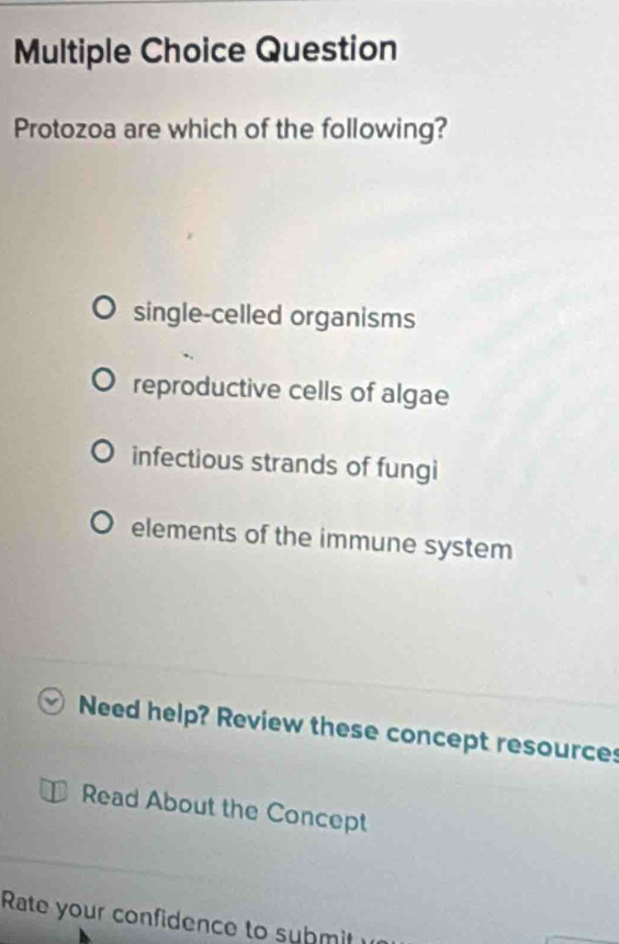 Question
Protozoa are which of the following?
single-celled organisms
reproductive cells of algae
infectious strands of fungi
elements of the immune system
Need help? Review these concept resource
Read About the Concept
Rate your confidence to submit